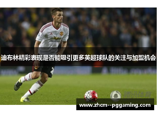 迪布林精彩表现是否能吸引更多英超球队的关注与加盟机会