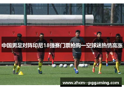 中国男足对阵印尼18强赛门票抢购一空球迷热情高涨