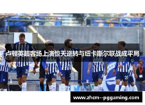 卢顿英超客场上演惊天逆转与纽卡斯尔联战成平局