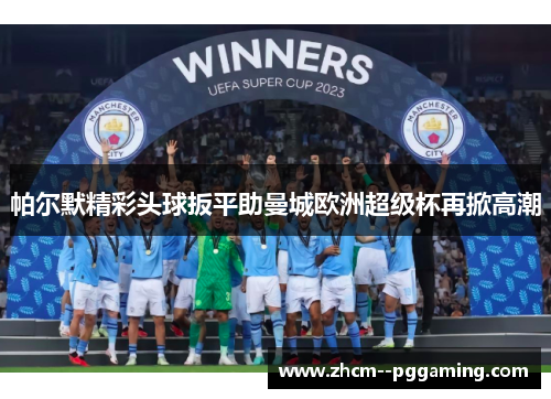 帕尔默精彩头球扳平助曼城欧洲超级杯再掀高潮
