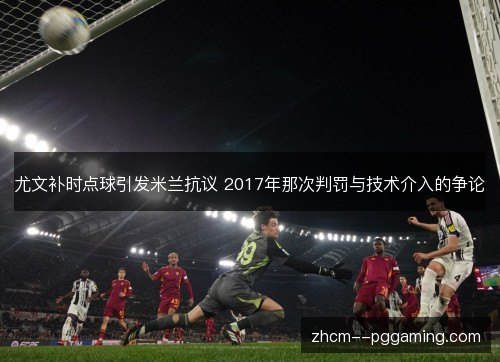尤文补时点球引发米兰抗议 2017年那次判罚与技术介入的争论